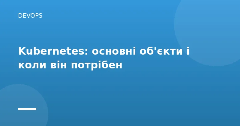 Kubernetes: основні об'єкти і коли він потрібен